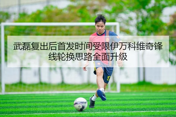武磊复出后首发时间受限伊万科维奇锋线轮换思路全面升级